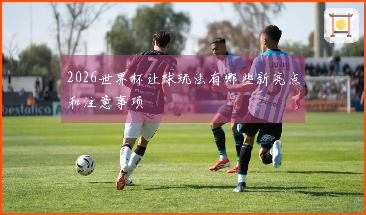 2026世界杯让球玩法有哪些新亮点和注意事项